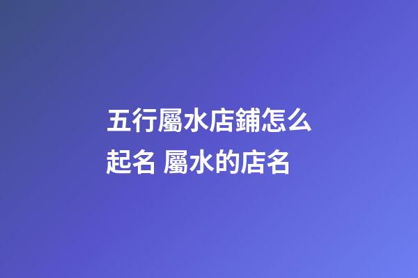五行屬水店鋪怎么起名 屬水的店名-第1張-店鋪起名-玄機派